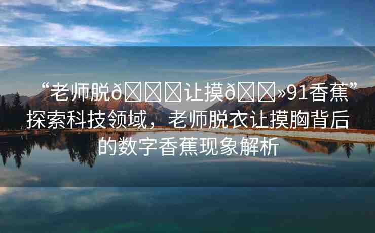 “老師脫??讓摸??91香蕉”探索科技領域，老師脫衣讓摸胸背后的數(shù)字香蕉現(xiàn)象解析