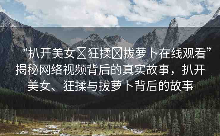 “扒開美女?狂揉?拔蘿卜在線觀看”揭秘網(wǎng)絡(luò)視頻背后的真實(shí)故事，扒開美女、狂揉與拔蘿卜背后的故事