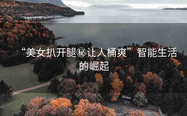 “美女扒開腿秘讓人桶爽”智能生活的崛起
