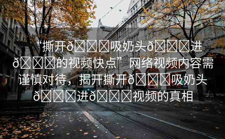 “撕開(kāi)??吸奶頭??進(jìn)??的視頻快點(diǎn)”網(wǎng)絡(luò)視頻內(nèi)容需謹(jǐn)慎對(duì)待，揭開(kāi)撕開(kāi)??吸奶頭??進(jìn)??視頻的真相