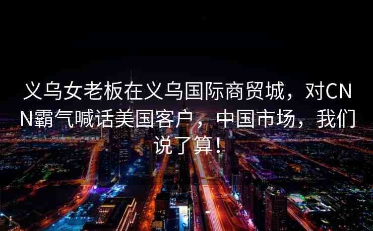 義烏女老板在義烏國際商貿(mào)城，對CNN霸氣喊話美國客戶，中國市場，我們說了算！