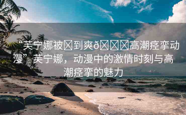 “芙寧娜被?到爽??高潮痙攣動(dòng)漫”芙寧娜，動(dòng)漫中的激情時(shí)刻與高潮痙攣的魅力