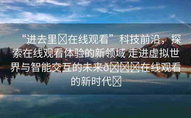 “進(jìn)去里?在線觀看”科技前沿，探索在線觀看體驗(yàn)的新領(lǐng)域 走進(jìn)虛擬世界與智能交互的未來??在線觀看的新時(shí)代?