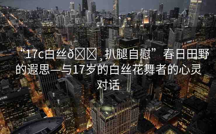 “17c白絲??扒腿自慰”春日田野的遐思—與17歲的白絲花舞者的心靈對(duì)話