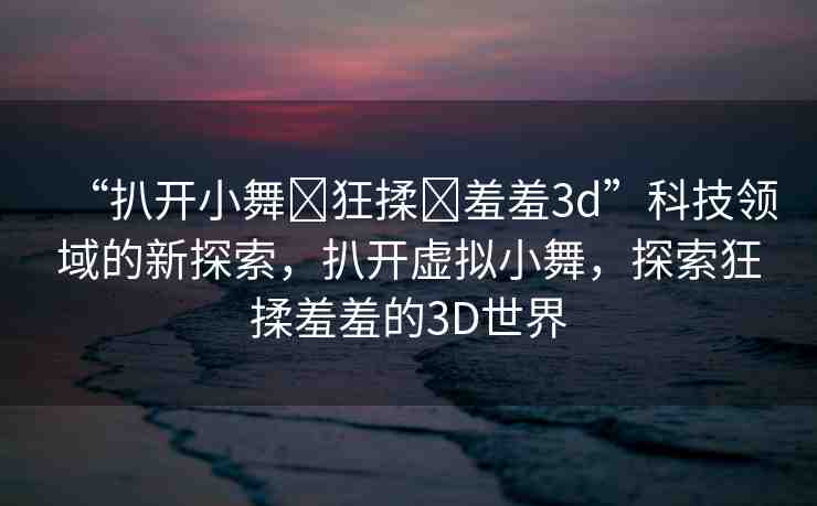 “扒開(kāi)小舞?狂揉?羞羞3d”科技領(lǐng)域的新探索，扒開(kāi)虛擬小舞，探索狂揉羞羞的3D世界