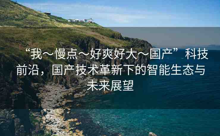 “我～慢點～好爽好大～國產(chǎn)”科技前沿，國產(chǎn)技術(shù)革新下的智能生態(tài)與未來展望