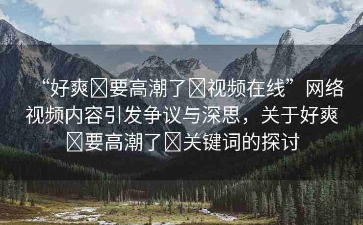 “好爽?要高潮了?視頻在線”網(wǎng)絡(luò)視頻內(nèi)容引發(fā)爭議與深思，關(guān)于好爽?要高潮了?關(guān)鍵詞的探討