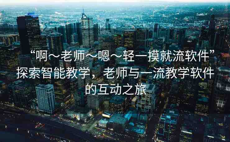 “啊～老師～嗯～輕一摸就流軟件”探索智能教學，老師與一流教學軟件的互動之旅