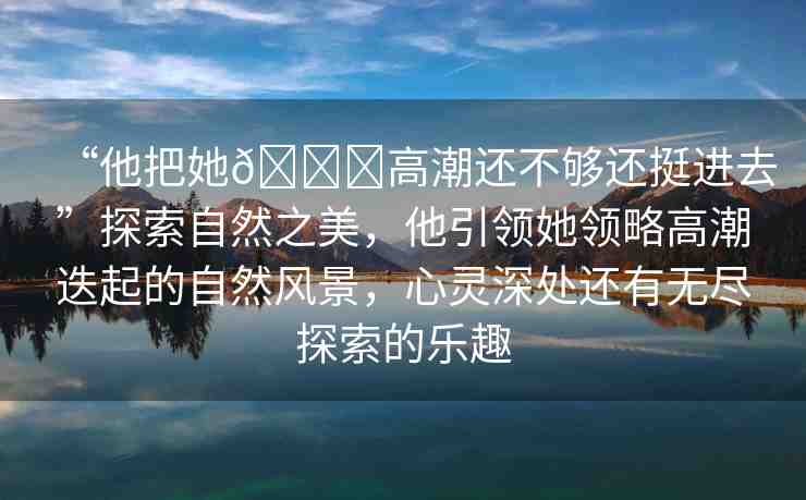 “他把她??高潮還不夠還挺進(jìn)去”探索自然之美，他引領(lǐng)她領(lǐng)略高潮迭起的自然風(fēng)景，心靈深處還有無(wú)盡探索的樂(lè)趣