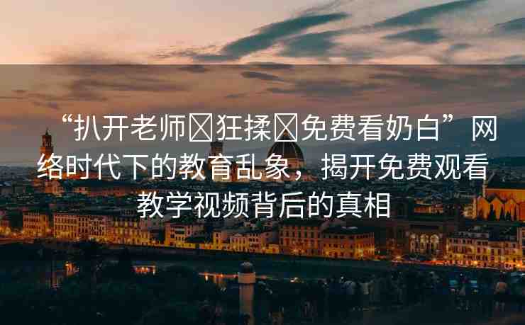 “扒開老師?狂揉?免費看奶白”網(wǎng)絡時代下的教育亂象，揭開免費觀看教學視頻背后的真相