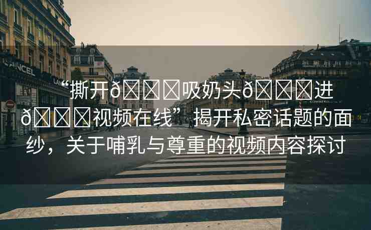 “撕開(kāi)??吸奶頭??進(jìn)??視頻在線(xiàn)”揭開(kāi)私密話(huà)題的面紗，關(guān)于哺乳與尊重的視頻內(nèi)容探討