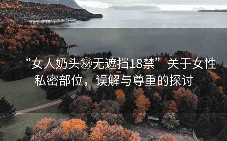 “女人奶頭秘?zé)o遮擋18禁”關(guān)于女性私密部位，誤解與尊重的探討