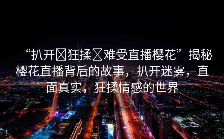 “扒開?狂揉?難受直播櫻花”揭秘櫻花直播背后的故事，扒開迷霧，直面真實，狂揉情感的世界