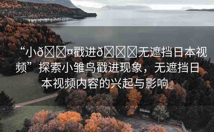 “小??戳進(jìn)??無(wú)遮擋日本視頻”探索小雛鳥戳進(jìn)現(xiàn)象，無(wú)遮擋日本視頻內(nèi)容的興起與影響』