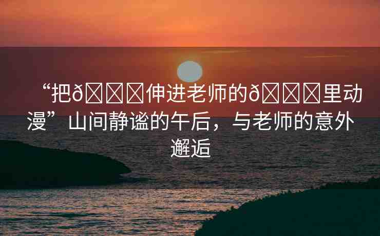 “把??伸進(jìn)老師的??里動(dòng)漫”山間靜謐的午后，與老師的意外邂逅