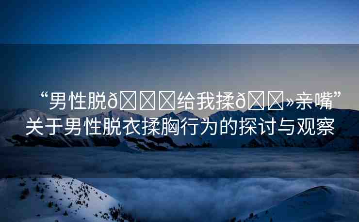 “男性脫??給我揉??親嘴”關(guān)于男性脫衣揉胸行為的探討與觀察