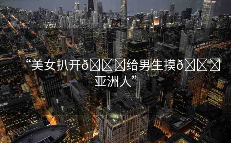 “美女扒開??給男生摸??亞洲人”