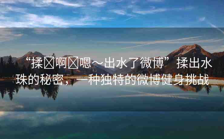 “揉?啊?嗯～出水了微博”揉出水珠的秘密，一種獨(dú)特的微博健身挑戰(zhàn)