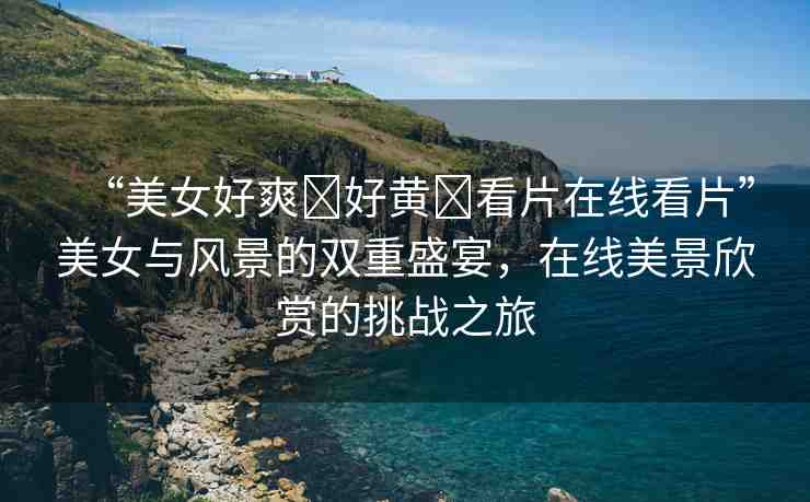 “美女好爽?好黃?看片在線看片”美女與風(fēng)景的雙重盛宴，在線美景欣賞的挑戰(zhàn)之旅