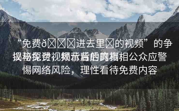 “免費??進去里?的視頻”的爭議與探討，揭示背后的真相
揭秘免費視頻背后的真相，公眾應(yīng)警惕網(wǎng)絡(luò)風險，理性看待免費內(nèi)容