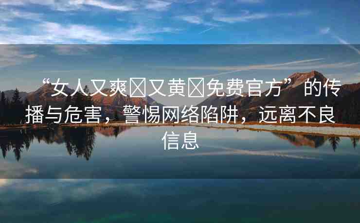 “女人又爽?又黃?免費官方”的傳播與危害，警惕網(wǎng)絡(luò)陷阱，遠離不良信息