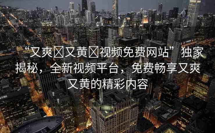 “又爽?又黃?視頻免費(fèi)網(wǎng)站”獨(dú)家揭秘，全新視頻平臺(tái)，免費(fèi)暢享又爽又黃的精彩內(nèi)容