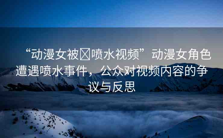 “動漫女被?噴水視頻”動漫女角色遭遇噴水事件，公眾對視頻內(nèi)容的爭議與反思
