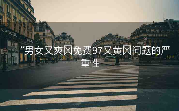 “男女又爽?免費(fèi)97又黃?問(wèn)題的嚴(yán)重性