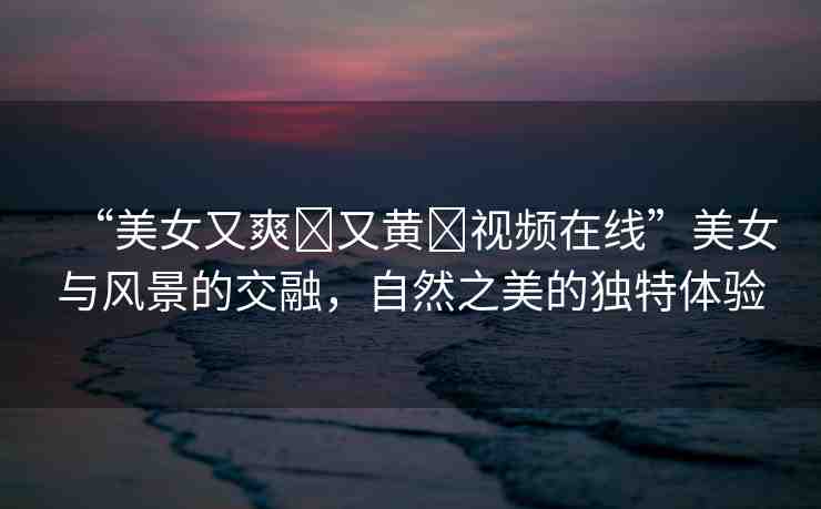 “美女又爽?又黃?視頻在線”美女與風(fēng)景的交融，自然之美的獨(dú)特體驗(yàn)