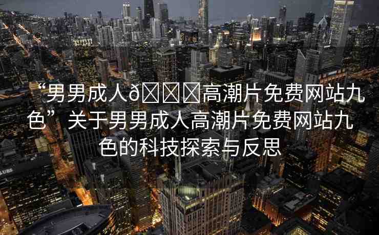 “男男成人??高潮片免費(fèi)網(wǎng)站九色”關(guān)于男男成人高潮片免費(fèi)網(wǎng)站九色的科技探索與反思