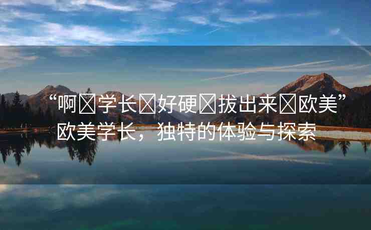 “啊?學(xué)長(zhǎng)?好硬?拔出來(lái)?歐美”歐美學(xué)長(zhǎng)，獨(dú)特的體驗(yàn)與探索