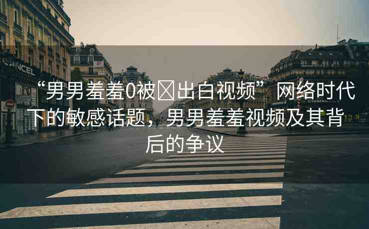 “男男羞羞0被?出白視頻”網(wǎng)絡(luò)時代下的敏感話題，男男羞羞視頻及其背后的爭議