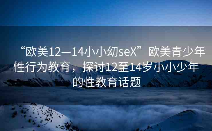 “歐美12—14小小?seX”歐美青少年性行為教育，探討12至14歲小小少年的性教育話題
