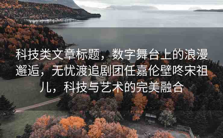 科技類文章標(biāo)題，數(shù)字舞臺(tái)上的浪漫邂逅，無(wú)憂渡追劇團(tuán)任嘉倫壁咚宋祖兒，科技與藝術(shù)的完美融合