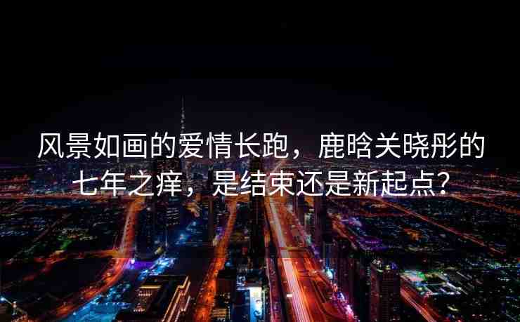 風(fēng)景如畫的愛情長(zhǎng)跑，鹿晗關(guān)曉彤的七年之癢，是結(jié)束還是新起點(diǎn)？
