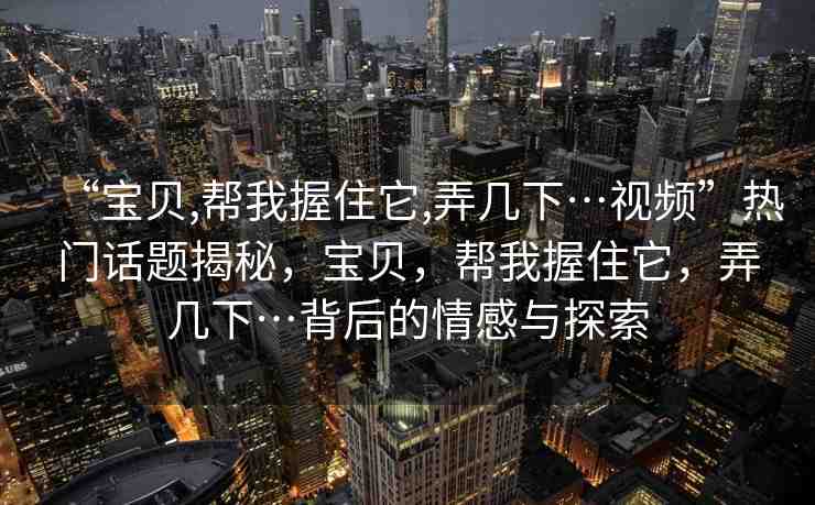 “寶貝,幫我握住它,弄幾下…視頻”熱門話題揭秘，寶貝，幫我握住它，弄幾下…背后的情感與探索
