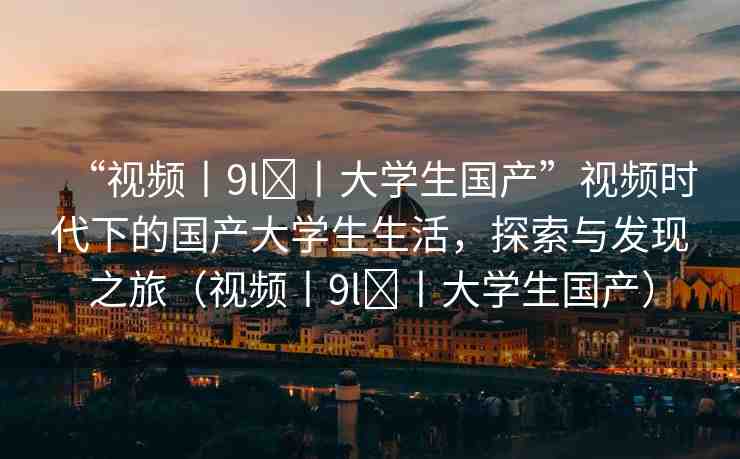 “視頻丨9l?丨大學生國產(chǎn)”視頻時代下的國產(chǎn)大學生生活，探索與發(fā)現(xiàn)之旅（視頻丨9l?丨大學生國產(chǎn)）