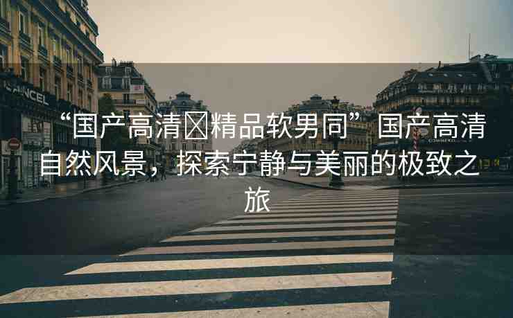 “國(guó)產(chǎn)高清?精品軟男同”國(guó)產(chǎn)高清自然風(fēng)景，探索寧?kù)o與美麗的極致之旅