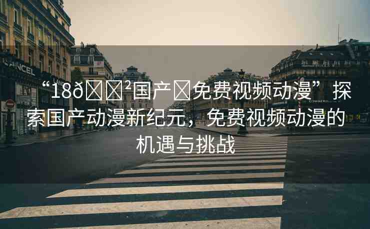“18??國產(chǎn)?免費視頻動漫”探索國產(chǎn)動漫新紀元，免費視頻動漫的機遇與挑戰(zhàn)