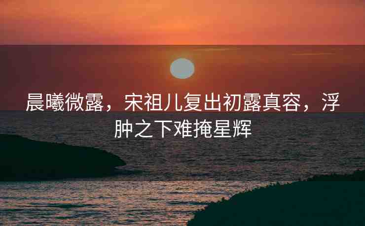 晨曦微露，宋祖兒復(fù)出初露真容，浮腫之下難掩星輝