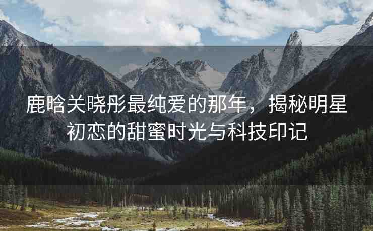鹿晗關(guān)曉彤最純愛(ài)的那年，揭秘明星初戀的甜蜜時(shí)光與科技印記