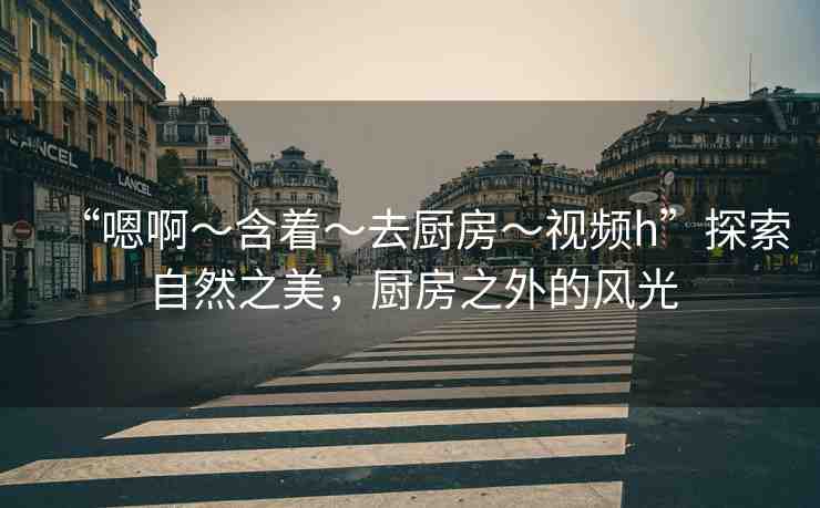 “嗯啊～含著～去廚房～視頻h”探索自然之美，廚房之外的風(fēng)光
