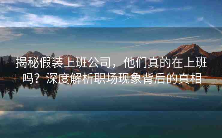 揭秘假裝上班公司，他們真的在上班嗎？深度解析職場現(xiàn)象背后的真相