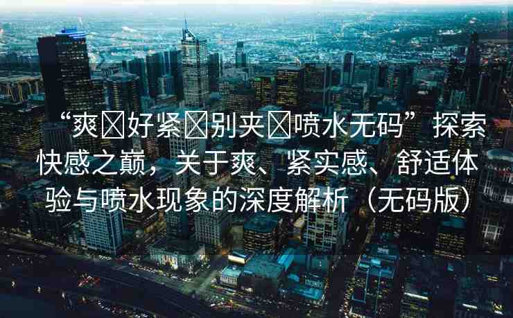 “爽?好緊?別夾?噴水無碼”探索快感之巔，關(guān)于爽、緊實感、舒適體驗與噴水現(xiàn)象的深度解析（無碼版）