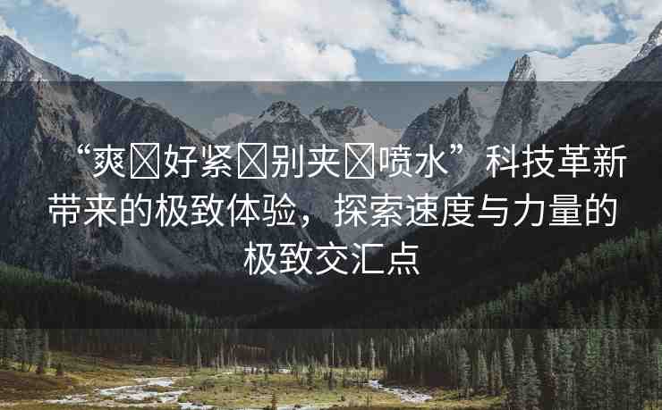 “爽?好緊?別夾?噴水”科技革新帶來(lái)的極致體驗(yàn)，探索速度與力量的極致交匯點(diǎn)