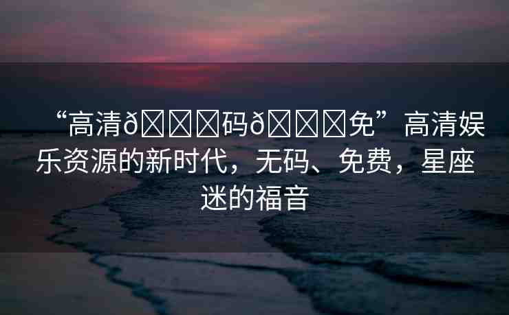 “高清??碼??免”高清娛樂資源的新時代，無碼、免費，星座迷的福音