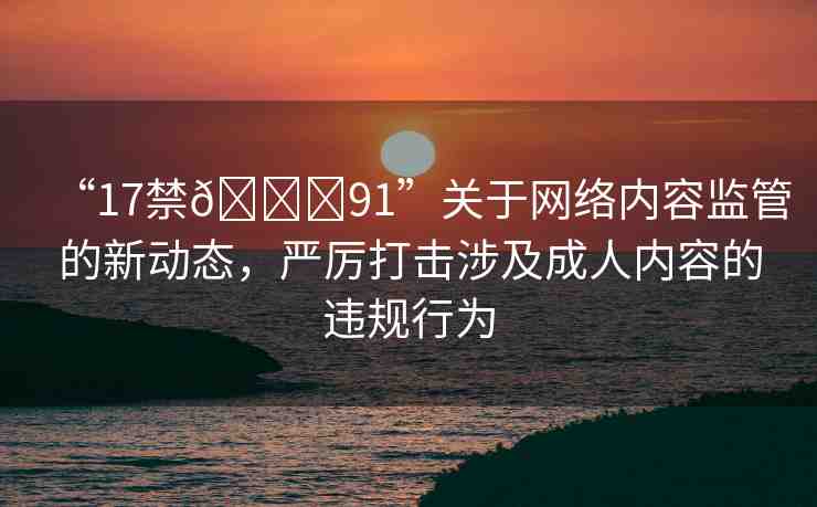 “17禁??91”關于網絡內容監(jiān)管的新動態(tài)，嚴厲打擊涉及成人內容的違規(guī)行為