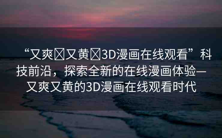 “又爽?又黃?3D漫畫在線觀看”科技前沿，探索全新的在線漫畫體驗—又爽又黃的3D漫畫在線觀看時代