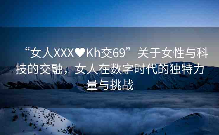“女人XXX?Kh交69”關(guān)于女性與科技的交融，女人在數(shù)字時(shí)代的獨(dú)特力量與挑戰(zhàn)
