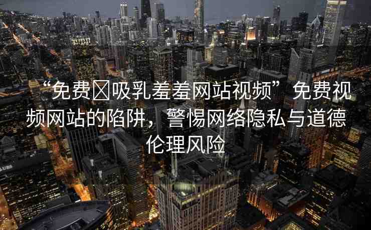 “免費?吸乳羞羞網(wǎng)站視頻”免費視頻網(wǎng)站的陷阱，警惕網(wǎng)絡(luò)隱私與道德倫理風(fēng)險